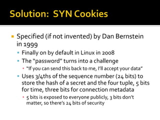 Solution:  SYN Cookies<br />Specified (if not invented) by Dan Bernstein in 1999<br />Finally on by default in Linux in 20...
