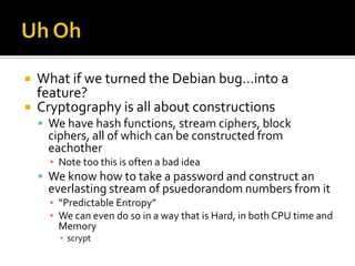 Uh Oh<br />What if we turned the Debian bug…into a feature?<br />Cryptography is all about constructions<br />We have hash...