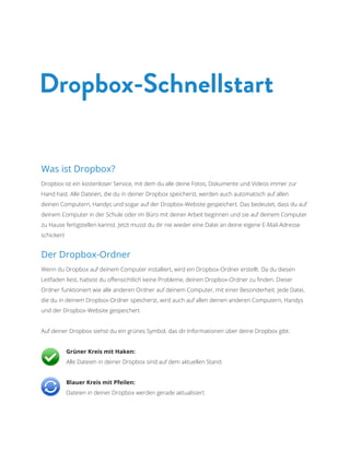 Was ist Dropbox? 
Dropbox ist ein kostenloser Service, mit dem du alle deine Fotos, Dokumente und Videos immer zur Hand hast. Alle Dateien, die du in deiner Dropbox speicherst, werden auch automatisch auf allen deinen Computern, Handys und sogar auf der Dropbox-Website gespeichert. Das bedeutet, dass du auf deinem Computer in der Schule oder im Büro mit deiner Arbeit beginnen und sie auf deinem Computer zu Hause fertigstellen kannst. Jetzt musst du dir nie wieder eine Datei an deine eigene E-Mail-Adresse schicken! 
Der Dropbox-Ordner 
Wenn du Dropbox auf deinem Computer installiert, wird ein Dropbox-Ordner erstellt. Da du diesen Leitfaden liest, hattest du offensichtlich keine Probleme, deinen Dropbox-Ordner zu finden. Dieser Ordner funktioniert wie alle anderen Ordner auf deinem Computer, mit einer Besonderheit. Jede Datei, die du in deinem Dropbox-Ordner speicherst, wird auch auf allen deinen anderen Computern, Handys und der Dropbox-Website gespeichert. 
Auf deiner Dropbox siehst du ein grünes Symbol, das dir Informationen über deine Dropbox gibt: 
Grüner Kreis mit Haken: Alle Dateien in deiner Dropbox sind auf dem aktuellen Stand. 
Blauer Kreis mit Pfeilen: Dateien in deiner Dropbox werden gerade aktualisiert. 
Dropbox-Schnellstart  