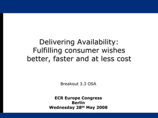 Delivering Availability:
 Fulfilling consumer wishes
better, faster and at less cost


          Breakout 3.3 OSA


       ECR Europe Congress
              Berlin
      Wednesday 28th May 2008
 