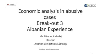 Economic analysis in abusive
cases
Break-out 3
Albanian Experience
Ms. Mimoza Kodhelaj
Director
Albanian Competition Authority
1
OECD Global Forum 7 December 2021
 