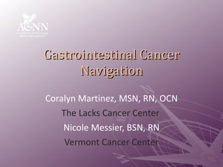 Gastrointestinal Cancer Navigation Coralyn Martinez, MSN, RN, OCN The Lacks Cancer Center  Nicole Messier, BSN, RN Vermont Cancer Center 