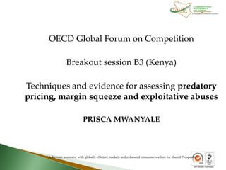 OECD Global Forum on Competition
Breakout session B3 (Kenya)
Techniques and evidence for assessing predatory
pricing, margin squeeze and exploitative abuses
PRISCA MWANYALE
"A Kenyan economy with globally efficient markets and enhanced consumer welfare for shared Prosperity"
 