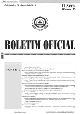 BOLETIM OFICIAL
Quinta-feira, 30 de Abril de 2015 II Série
Número 23
Í N D I C E
P A R T E J
MINISTÉRIO DA JUSTIÇA:
Direcção-Geral dos Registos, Notariado e Identiﬁcação:
Extracto de publicação de sociedade nº 192/2015:
Certiﬁca alteração do objecto social do pacto social da sociedade “ALUINOX – Serralharia e alumínio,
Sociedade Unipessoal, Limitada”.......................................................................................................142
Extracto de publicação de sociedade nº 193/2015:
Certiﬁca alteração do (objecto social) do pacto social da sociedade “OÁSIS – AVES, Limitada“.........142
Extracto de publicação de associação nº 194/2015:
Certiﬁca a “ASSOCIAÇÃO COMUNITÁRIA PARA O DESENVOLVIMENTO DE MATO GRANDE –
ACDMG”. .............................................................................................................................................142
Extracto de publicação de sociedade nº 195/2015:
Certiﬁcaumainscriçãodecessãoeuniﬁcaçãodequotas,alteraçãodedenominaçãoerenúnciadegerênciadasociedade
por quotas denominada “ESCOLA DE CONDUÇÃO EDUCAÇÃO RODOVIÁRIA, SOCIEDADE...............142
MINISTÉRIO DAS INFRAESTRUTURAS E ECONOMIA MARÍTIMA:
Comissão de Avaliação de Empresas da Construção e da Imobiliária:
Deliberação n° 071/2014
Conceder à empresa “ASIA ALUMÍNIO, SOCIEDADE UNIPESSOAL, LDA”, autorização para a execução
de trabalhos enquadráveis nas subcategorias, que indica................................................................143
Deliberação n° 093/2015
Elevando a classe das autorizações anteriormente concedidas à empresa “SPGR – Sociedade de Produção e Com-
ercialização de Gabiões e Redes, Importação, Lda”, passando as especialidades que indica. .........................143
CABO VERDE EXPRESS, S.A.
Mesa da Assembleia-Geral
Convocatória nº 9/2015:
Convocando os sócios do “CABO VERDE EXPRESS, S.A”, comparecem à reunião da assembleia geral
ordinária. .............................................................................................................................................143
https://kiosk.incv.cv DDEF5A6C-32C5-485C-A7BC-A2F60EC5CA02
Documento descarregado pelo utilizador Ministerio da (10.73.103.223) em 30-04-2015 15:09:13.
© Todos os direitos reservados. A cópia ou distribuição não autorizada é proibida.
2010000007219
 