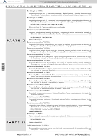 II SÉRIE — NO
23 «B. O.» DA REPÚBLICA DE CABO VERDE — 30 DE ABRIL DE 2015 699
Rectiﬁcação nº 51/2015:
Rectiﬁcando o despacho de S. Exª a Ministra da Educação e Desporto, referente a nomeação deﬁnitiva de Edna
Suzete Mendes Pereira, professora do ensino secundário, da Escola Secundária Manuel Lopes...............708
Rectiﬁcação nº 52/2015:
Rectiﬁcando o despacho de S. Exª a Ministra da Educação e Ensino Superior, referente à nomeação deﬁnitiva de
Amaro Moreira Tavares, professor do ensino básico de primeira, da Delegação de Santa Cruz.................709
MINISTÉRIO DO DESENVOLVIMENTO RURAL:
Direcção-Geral do Planeamento, Orçamento e Gestão:
Extracto de despacho nº 511/2015:
Dando por ﬁnda a comissão ordinária de serviço de Cândida Maria Cardoso, nas funções de Delegada do
Ministério do Desenvolvimento Rural no Concelho de Santa Cruz..................................................709
P A R T E G
MUNICÍPIO DO PORTO NOVO:
Câmara Municipal:
Extracto de despacho nº 512/2015:
Nomeando, Neila Samira Delgado Dongo, para exercer em comissão de serviço o cargo de Directora de
Serviço, com colocação na Direcção de Desenvolvimento e Integração Social. ................................709
Extracto de despacho nº 513/2015:
Nomeando, Maisa Marlene Santos Pinto, para exercer em comissão de serviço o cargo de Directora de
Serviço, com colocação na Direcção de Administração e Recursos Humanos. .................................709
Extracto de despacho nº 514/2015:
Nomeando, Orlando Mário da Conceição Fonseca, para exercer em comissão de serviço o cargo de Chefe
de Divisão, com colocação na Divisão de Projectos e Obras Municipais. .........................................709
Extracto de despacho nº 515/2015:
Nomeando, Paulino Joaquim da Cruz Morais, para exercer em comissão de serviço, o cargo de Delegado
Municipal, com colocação na Delegação Municipal do Planalto Leste.............................................709
Extracto de despacho nº 516/2015:
Nomeando, Vera Lúcia da Luz Barbosa, para exercer em comissão de serviço o cargo de Chefe de Secção,
com colocação na Tesouraria Municipal.............................................................................................709
Extracto de despacho nº 517/2015:
Nomeando, Maria de Fátima Canifa Pinto, para exercer em comissão de serviço o cargo de Chefe de
Secção, com colocação na Secção de Contabilidade. ..........................................................................710
Extracto de despacho nº 518/2015:
Nomeando, Jocelyne Lima Fonseca Alves, para exercer em comissão de serviço o cargo de Chefe de Secção,
com colocação na Secção de Licenciamento e Comércio. ...................................................................710
Extracto de despacho nº 519/2015:
Nomeando, Jailson da Cruz Carvalho, para exercer em comissão de serviço, o cargo de Delegado Municipal,
com colocação na Delegação Municipal de Tarrafal e Monte Trigo..................................................710
Extracto de despacho nº 520/2015:
Concedendo licença sem vencimento a Guiomar Maria Pires Fortes, com colocação nos Serviços de Sa-
neamento Municipal. ..........................................................................................................................710
Extracto de despacho nº 521/2015:
Concedendo licença sem vencimento a Hirondina de Andrade Pinheiro, com colocação no Gabinete Técnico
Municipal. ...........................................................................................................................................710
Extracto de despacho nº 522/2015:
Nomeando, Nelson João da Fonseca Alves, para, exercer em comissão de serviço o cargo de assessor da
Presidente da Câmara Municipal do Porto Novo, com colocação no Gabinete de Apoio.................710
MUNICÍPIO DO TARRAFAL DE SANTIAGO:
Câmara Municipal:
Deliberação nº 18/2015:
Aprova a alteração orçamental, referente ao ano económico de 2014. ..................................................710
P A R T E I 1
MUNICÍPIO DO SAL:
Câmara Municipal:
Anúncio de concurso nº 23/2015:
Tornando público um concurso interno, com objectivo de preencher vagas de dirigentes intermédios, nos
serviços que a frente se indica............................................................................................................721
https://kiosk.incv.cv DDEF5A6C-32C5-485C-A7BC-A2F60EC5CA02
Documento descarregado pelo utilizador Ministerio da (10.73.103.223) em 30-04-2015 15:09:13.
© Todos os direitos reservados. A cópia ou distribuição não autorizada é proibida.
2010000007219
 