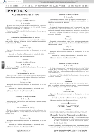 1016 II SÉRIE — NO
40 «B. O.» DA REPÚBLICA DE CABO VERDE — 30 DE JULHO DE 2014
P A R T E C
CONSELHO DE MINISTROS
––––––
Resolução nº 27/2014 (II Série)
de 30 de Julho
Ao abrigo do n.º 10 do artigo 6.º do Decreto-Legislativo nº 13/97, de 1
de Julho, alterado pelo Decreto-Legislativo n.º 4/98, de 19 de Outubro
e pela Lei n.º 37/VII/2009, de 2 de Março; e,
Nos termos do n.º 2 do artigo 265.º da Constituição, o Governo aprova
a seguinte Resolução:
Artigo 1.º
Cessação da comissão ordinária de serviço
É dada por ﬁnda, a seu pedido, a comissão ordinária de serviço de
Elias Mendes Monteiro, no cargo de Director Nacional do Orçamento
e da Contabilidade Pública.
Artigo 2.º
Entrada em vigor
A presente Resolução entra em vigor no dia seguinte ao da sua
publicação.
Aprovado em Conselho de Ministros de 17 de Julho de 2014.
O Primeiro-Ministro, José Maria Pereira Neves.
––––––
Resolução nº 28/2014 (II Série)
de 30 de Julho
Nos termos do n.º 2 do artigo 265.º da Constituição, o Governo aprova
a seguinte Resolução:
Artigo 1.º
Fim de comissão de serviço
É dada por ﬁnda a comissão ordinária de serviço de Sandra Helena
Martins no cargo de Presidente do Arquivo Nacional de Cabo Verde.
Artigo 2.º
Entrada em vigor
A presente Resolução entra em vigor no dia seguinte ao da sua
publicação.
Aprovado em Conselho de Ministros de 17 de Julho de 2014.
O Primeiro-Ministro, José Maria Pereira Neves.
––––––
Resolução nº 29/2014 (II Série)
de 30 de Julho
Nos termos do n.º 2 do artigo 265.º da Constituição, o Governo aprova
a seguinte Resolução:
Artigo 1.º
Fim de comissão de serviço
É dada por ﬁnda a comissão ordinária de serviço de Joaquim dos
Ângelo Monteiro Morais, no cargo de Presidente da Biblioteca Nacional
de Cabo Verde.
Artigo 2.º
Entrada em vigor
A presente Resolução entra em vigor no dia seguinte ao da sua
publicação.
Aprovado em Conselho de Ministros de 17 de Julho de 2014.
O Primeiro-Ministro, José Maria Pereira Neves.
Resolução nº 30/2014 (II Série)
de 30 de Julho
Director-Geral constitui cargo de pessoal dirigente de nível IV,
cujo provimento, quando em comissão ordinária de serviço, faz-se por
Resolução do Conselho de Ministros.
Assim:
Ao abrigo do disposto na alínea c) do n.º 1 do artigo 2.º e n.º 1 do
artigo 6.º, ambos do Decreto-Legislativo n.º 13/97, de 1 de Julho, com
a redacção dada pelo Decreto-Legislativo n.º 4/98, de 19 de Outubro; e
Nos termos do n.º 2 do artigo 265.º da Constituição, o Governo aprova
a seguinte Resolução:
Artigo 1.º
Nomeação
É nomeada Débora de Jesus Lopes Vieira, para, em comissão ordi-
nária de serviço, exercer o cargo de Directora Geral do Património e
da Contratação Pública.
Artigo 2.º
Entrada em vigor
A presente Resolução entra em vigor no dia seguinte ao da sua
publicação.
Aprovado em Conselho de Ministros de 17 de Julho de 2014.
O Primeiro-Ministro, José Maria Pereira Neves.
––––––
Resolução nº 31/2014 (II Série)
de 30 de Julho
Ao abrigo do disposto no n.º 2 do artigo 19.º do Decreto-Lei n.º 9/2009
de 30 de Março, e n.º 1 do artigo 6.º do Decreto-Legislativo n.º 13/97,
de 1 de Julho, com a redacção dada pelo Decreto-Legislativo n.º 4/98,
de 19 de Outubro; e
Nos termos do n.º 2 do artigo 265.º da Constituição, o Governo aprova
a seguinte Resolução:
Artigo 1.º
Nomeação
É nomeada, Lidiane de Araci Fonseca da Rocha Nascimento Rocha,
para, em comissão ordinária de serviço, exercer o cargo de Directora
Nacional do Orçamento e da Contabilidade Pública.
Artigo 2.º
Entrada em vigor
A presente Resolução entra em vigor no dia seguinte ao da sua
publicação.
Aprovado em Conselho de Ministros de 17 de Julho de 2014.
O Primeiro-Ministro, José Maria Pereira Neves.
––––––o§o––––––
CHEFIA DO GOVERNO
––––––
SECRETARIA DE ESTADO DA ADMINISTRAÇÃO PÚBLICA
Direcção-Geral da Administração Pública
Extracto de despacho nº 749/2014 – Do Director-Geral da
Administração Pública, por subdelegação de competência
de S. Exª o Secretário de Estado da Administração Pública:
De 9 de Maio de 2014:
Maria de Lourdes da Conceição Cardoso Marta, professora do ensino
secundário de primeira, referência 9, escalão E, do quadro de
https://kiosk.incv.cv E0F4FB0C-5DDD-407A-A530-F57A1D7B62A7
Documento descarregado pelo utilizador Neusa Sofia (10.73.103.55) em 30-07-2014 16:43:34.
© Todos os direitos reservados. A cópia ou distribuição não autorizada é proibida.
1881000007219
 