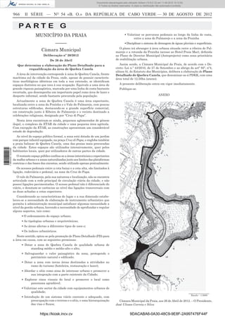 Documento descarregado pelo utilizador Adilson (10.8.0.12) em 11-09-2012 10:12:50.
                                                                                   © Todos os direitos reservados. A cópia ou distribuição não autorizada é proibida.


                  966      II SÉRIE — NO 54 «B. O.» DA REPÚBLICA DE CABO VERDE — 30 DE AGOSTO DE 2012


                      PA RT E G
                                   MUNICÍPIO DA PRAIA                                                       ▪ Valorizar os percursos pedonais ao longo da linha de costa,
                                                                                                                  entre a zona do Palmarejo e a zona da Prainha
                                                  –––––                                                     ▪ Disciplinar o sistema de drenagem de águas pluviais e superﬁciais.
                                                                                                       O plano irá abranger à área urbana situada entre a ribeira de Pal-
                                       Câmara Municipal                                             marejo e a rotunda da Prainha (acesso ao Hotel Praia Mar), deﬁnida
                                         Deliberação nº 20/2012                                     no Plano de Director Municipal (Anteprojecto) como zona prioritária
                                              De 26 de Abril                                        de reabilitação urbana.

                     Que determina a elaboração do Plano Detalhado para a                              Assim sendo, a Câmara Municipal da Praia, de acordo com o De-
                           requaliﬁcação da área de Quebra Canela                                   creto- Lei n.º 43/2010, de 27 de Setembro e ao abrigo do artº 92º, nº4,
                                                                                                    alínea b), do Estatuto dos Municípios, delibera a elaboração do Plano
                     A área de intervenção corresponde à zona de Quebra Canela, frente              Detalhado de Quebra Canela, que denominar-se-á PDKK, com uma
                  marítima sul da cidade da Praia, onde, apesar de possuir caracterís-              área total de 12,50ha (anexo).
                  ticas morfológicas idênticas em toda a sua extensão, se identiﬁcam
                  espaços distintos no que toca à sua ocupação. Equivale a uma área de                 A presente deliberação entra em vigor imediatamente.
                  grande riqueza paisagística, marcada por uma linha de costa bastante                 Publique-se.
                  recortada, que desempenha um importante papel como área de lazer e
                  desporto informal, sendo bastante procurada pela população.                                                                ANEXO
                     Actualmente a zona de Quebra Canela é uma área expectante,
                  localizada entre a zona da Praínha e o Vale do Palmarejo, com poucas
                  estruturas ediﬁcadas, destacando-se a grande superfície comercial,
                  em construção junto à Ribeira de Palmarejo e o recinto destinado a
                  celebrações religiosas, designado por “Cruz di Papa”.
                     Nesta área encontram-se ainda, pequenos aglomerados de génese
                  ilegal, o complexo da ETAR da cidade e uma pequena área agrícola.
                  Com excepção da ETAR, as construções apresentam um considerável
                  estado de degradação.
                     Ao nível do espaço público formal, a zona está dotada de um jardim
                  com parque infantil equipado, na praça Cruz di Papa, e engloba também
                  a praia balnear de Quebra Canela, uma das praias mais procuradas
                  da cidade. Estes espaços são utilizados intensivamente, quer pelos
1 584000 002089




                  habitantes locais, quer por utilizadores de outras partes da cidade.
                     O restante espaço público conﬁna-se a áreas intersticiais e expectantes
                  da malha urbana e a zonas naturalizadas junto aos limites das plataformas
                  costeiras e das bases das encostas, sendo utilizado apenas pontualmente.
                     Os acessos pedonais entre a cota baixa e a cota alta, são limitados à
                  ligação, rodoviária e pedonal, na zona da Cruz do Papa.
                     O vale do Palmarejo, pela sua natureza e localização, não se encontra
                  articulado com a rede principal de circulação viária da cidade, e não
                  possui ligações pavimentadas. O acesso pedonal não é diferenciado do
                  viário, e denotam-se carências ao nível das ligações transversais com
                  as duas achadas a cotas superiores.
                     Considerando as características do lugar e a sua dimensão estabe-
                  leceu-se a necessidade de elaboração de instrumento urbanístico que
                  permita à administração municipal satisfazer algumas necessidade a
                  nível da gestão urbana, havendo a necessidade de aprofundar e regular
                  alguns aspectos, tais como:
                        ▪ O ordenamento do espaço urbano;
                        ▪ As tipologias urbanas e arquitetónicas;
                        ▪ As áreas afectas a diferentes tipos de usos e;
                        ▪ Os índices urbanísticos.
                     Neste sentido, optou-se pela promoção de Plano Detalhado (PD) para
                  a área em causa, com as seguintes premissas:
                        ▪ Dotar a zona de Quebra Canela de qualidade urbana de
                              standing médio e médio-alto e alto;
                        ▪ Salvaguardar o valor paisagístico da zona, protegendo o
                              património natural e ediﬁcado;
                        ▪ Dotar a zona com novas áreas destinadas a atividades no
                              ramo do turismo (hoteleira, restauração e lazer);
                        ▪ Abordar o sítio como zona de interesse urbano e promover a
                              sua integração com a parte existente da Cidade;
                        ▪ Explorar eixos visuais do local e promover o local como
                              panorama agradável;
                        ▪ Valorizar este sector da cidade com equipamentos urbanos de
                               qualidade;
                                                                                                                                                                        Escala – 1:5000
                        ▪ Introdução de um sistema viário coerente e adequado, com
                               preocupação com o terreno e o sítio, e uma hierarquização              Câmara Municipal da Praia, aos 26 de Abril de 2012. – O Presidente,
                               das vias e ﬂuxos;                                                    José Ulisses Correia e Silva


                                      https://kiosk.incv.cv                                                      9DACABA6-0A30-48C9-9E8F-2A997476F44F
 