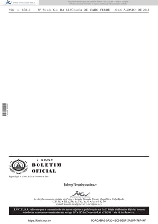 Documento descarregado pelo utilizador Adilson (10.8.0.12) em 11-09-2012 10:12:50.
                                                                                © Todos os direitos reservados. A cópia ou distribuição não autorizada é proibida.


                  976       II SÉRIE — NO 54 «B. O.» DA REPÚBLICA DE CABO VERDE — 30 DE AGOSTO DE 2012
1 584000 002089




                                                     II SÉRIE

                                               BOLETIM
                                               O FI C I AL
                  Registo legal, nº 2/2001, de 21 de Dezembro de 2001




                                                                           Endereço Electronico: www.incv.cv


                                                 Av. da Macaronésia,cidade da Praia - Achada Grande Frente, República Cabo Verde.
                                                                 C.P. 113 • Tel. (238) 612145, 4150 • Fax 61 42 09
                                                                     Email: kioske.incv@incv.cv / incv@incv.cv

                        I.N.C.V., S.A. informa que a transmissão de actos sujeitos a publicação na I e II Série do Boletim Oﬁcial devem
                                obedecer as normas constantes no artigo 28º e 29º do Decreto-Lei nº 8/2011, de 31 de Janeiro.


                                          https://kiosk.incv.cv                                               9DACABA6-0A30-48C9-9E8F-2A997476F44F
 