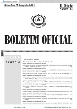 Documento descarregado pelo utilizador Adilson (10.8.0.12) em 11-09-2012 10:12:50.
                                                                              © Todos os direitos reservados. A cópia ou distribuição não autorizada é proibida.



                  Quinta-feira, 30 de Agosto de 2012                                                                                                             II Série
                                                                                                                                                                  Número 54




                  BOLETIM OFICIAL
1 584000 002089




                  ÍNDICE
                                                 MINISTÉRIO DA JUSTIÇA:

                   PA RT E J                  Direcção-Geral dos Registos, Notariado e Identiﬁcação:
                                           Extracto publicação de sociedade nº 332/2012:
                                              Certiﬁcando um contrato de cessões e uniﬁcação de quotas e alteração da denominação da sociedade
                                                 comercial denominada “LUBRACAR, LDA”. .....................................................................................256
                                           Extracto publicação de sociedade nº 333/2012:
                                              Certiﬁcando uma sucursal da sociedade comercial, ﬁrma “ALEXANDRE BARBOSA BORGES, S.A”. ....256
                                           Extracto publicação de sociedade nº 334/2012:
                                              Certiﬁcando uma sucursal da sociedade comercial, ﬁrma “VILACELOS – CONSTRUÇÕES, S.A”. ..257
                                           Extracto publicação de sociedade nº 335/2012:
                                              Certiﬁcando um registo de alteração da denominação e objecto da sociedade comercial denominada
                                                 “CAPITALMOURA, LDA” ..................................................................................................................257
                                           Extracto publicação de sociedade nº 336/2012:
                                              Certiﬁcando a constituição da associação “ARVSV – ASSOCIAÇÃO REGIONAL DE VOLEIBOL DE
                                                 SÃO VICENTE”. .................................................................................................................................258
                                           Extracto publicação de sociedade nº 337/2012:
                                              Certiﬁcando a constituição da associação “ARVSV – ASSOCIAÇÃO DE ARTESÃOS DE MINDELO -
                                                 CAMIN”. ..............................................................................................................................................258
                                           Extracto publicação de sociedade nº 338/2012:
                                              Alteração do artigo 3° do estatuto da sociedade “UNI CABO, SOCIEDADE UNIPESSOAL, LIMITADA”. ...258
                                           Extracto publicação de sociedade nº 339/2012:
                                              Certificando uma alteração do Estatuto da sociedade “ALMEIDA E OLIVEIRA CONSTRUÇÕES, LIMITADA”........259
                                           Extracto publicação de sociedade nº 340/2012:
                                              Certiﬁcando uma escritura pública de constituição de “ASSOCIAÇÃO DE VOLEIBOL DO SANTIAGO
                                                 NORTE”. ..............................................................................................................................................259
                                           Extracto publicação de sociedade nº 341/2012:
                                              Certiﬁcando uma Associação sem ﬁns lucrativos denominada “ASSOCIAÇÃO MÃES DA MURDEIRA”. ....259



                            https://kiosk.incv.cv                                                                9DACABA6-0A30-48C9-9E8F-2A997476F44F
 