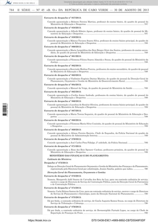 Documento descarregado pelo utilizador Adilson Varela (10.73.102.72) em 30-08-2013 16:17:32.
© Todos os direitos reservados. A cópia ou distribuição não autorizada é proibida.

784

II SÉRIE — NO 45 «B. O.» DA REPÚBLICA DE CABO VERDE — 30 DE AGOSTO DE 2013
Extracto de despacho nº 857/2013:
Concede aposentação a Belmiro Pereira Martins, professor do ensino básico, do quadro de pessoal do
Ministério de Educação e Desportos. ................................................................................................. 787
Extracto de despacho nº 858/2013:
Concede aposentação a Alfredo Ribeiro Agues, professor do ensino básico, do quadro de pessoal do Ministério de Educação e Desportos. ...................................................................................................... 787
Extracto de despacho nº 859/2013:
Concede aposentação a Mateus Tavares Soares Silva, professor do ensino básico principal, do quadro de
pessoal do Ministério de Educação e Desportos. ............................................................................... 788
Extracto de despacho nº 860/2013:
Concede aposentação a Maria Leopoldina dos Reis Borges Ortet dos Santos, professora do ensino secundário, do quadro de pessoal do Ministério de Educação e Desportos. .............................................. 788
Extracto de despacho nº 861/2013:
Concede aposentação a Filomena Filinta Soares Almeida e Sousa, do quadro de pessoal do Ministério da
Justiça. ................................................................................................................................................. 788
Extracto de despacho nº 862/2013:
Concede aposentação a Benvinda Medina Pereira, professora do ensino secundário, do quadro de pessoal
do Ministério de Educação e Desportos. ............................................................................................ 788
Extracto de despacho nº 863/2013:
Concede aposentação a Vladimiro Eugénio Dantas Martins, do quadro de pessoal da Direcção-Geral de
Planeamento, Orçamento e Gestão do Ministério de Desenvolvimento Rural. ............................... 788
Extracto de despacho nº 864/2013:
Concede aposentação a Manuel da Veiga, do quadro de pessoal do Ministério da Saúde.................... 788
Extracto de despacho nº 865/2013:
Concede aposentação a Cecília Joana Andrade, professora do ensino básico, do quadro de pessoal do
Ministério de Educação e Desportos. ................................................................................................. 789

1 737000 005433

Extracto de despacho nº 866/2013:
Concede aposentação a Lucelina do Rosário Oliveira, professora do ensino básico principal, do quadro de
pessoal do Ministério de Educação e Desportos. ............................................................................... 789
Extracto de despacho nº 867/2013:
Concede aposentação a Maria Tereza Sequeira, do quadro de pessoal do Ministério de Educação e Desportos. .................................................................................................................................................. 789
Extracto de despacho nº 868/2013:
Concede aposentação a Filomena Maria Silva Coutinho, do quadro de pessoal do Ministério de Educação
e Desportos. ......................................................................................................................................... 789
Extracto de despacho nº 869/2013:
Concede aposentação a Afonso Pereira Barreto, Chefe de Esquadra, da Polícia Nacional do quadro de
pessoal do Ministério de Administração Interna............................................................................... 789
Extracto de despacho nº 870/2013:
Concede aposentação a José Carlos Pina Fidalgo, 2º subchefe, da Polícia Nacional. ........................... 789
Extracto de despacho nº 871/2013:
Concede aposentação a Rosa dos Reis Spencer Cardoso, professora primária, do quadro de pessoal do
Ministério de Educação e Desportos. ................................................................................................. 789
MINISTÉRIO DAS FINANÇAS E DO PLANEAMENTO:
Gabinete da Ministra:
Despacho nº 872/2013:
Delega na Direcção-Geral do Planeamento Orçamento e Gestão do Ministério das Finanças e do Planeamento,
representada pela Directora-Geral por substituição, Jessica Sancha, poderes que indica. ................... 790
Direcção Geral de Planeamento, Orçamento e Gestão:
Extracto de despacho nº 873/2013:
Nomeia, Margareth Aidil Soares de Carvalho dos Reis da Luz, para em comissão ordinária de serviço,
exercer o cargo de Directora de Serviço de Contratação Pública, junto da Direcção-Geral do Património
e de Contratação Pública. ................................................................................................................... 790
Extracto de despacho nº 874/2013:
Nomeia, Carla Helena Santos da Cruz, para em comissão ordinária de serviço, exercer o cargo de Directora
de Serviço de Planeamento e Estratégia, junto da Direcção Nacional do Planeamento. ................ 790
Extracto de despacho nº 875/2013:
Dá por ﬁnda, a comissão ordinária de serviço, de Gisela Augusta Ramos Sousa, no cargo de Directora de
Serviço de Tributação e Cobrança. ..................................................................................................... 790
Extracto de despacho nº 876/2013:
Dá por ﬁnda, a comissão ordinária de serviço, de Hermenigildo Furtado Lopes, no cargo de Chefe de
Repartição de Finanças da Praia. ...................................................................................................... 790

https://kiosk.incv.cv

D7513438-E9C1-4969-8892-CB7D5548F0DF

 