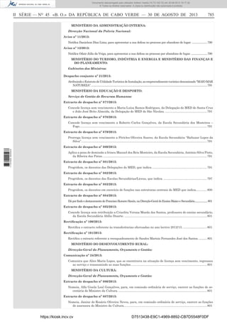 Documento descarregado pelo utilizador Adilson Varela (10.73.102.72) em 30-08-2013 16:17:32.
© Todos os direitos reservados. A cópia ou distribuição não autorizada é proibida.

II SÉRIE — NO 45 «B. O.» DA REPÚBLICA DE CABO VERDE — 30 DE AGOSTO DE 2013

785

MINISTÉRIO DA ADMINISTRAÇÃO INTERNA:
Direcção Nacional da Polícia Nacional:
Aviso nº 11/2013:
Notiﬁca Danielson Dias Lima, para apresentar a sua defesa no processo por abandono de lugar. .....................790
Aviso nº 12/2013:
Notiﬁca Odair Júlio da Veiga, para apresentar a sua defesa no processo por abandono de lugar. ......................790
MINISTÉRIO DO TURISMO, INDÚSTRIA E ENERGIA E MINISTÉRIO DAS FINANÇAS E
DO PLANEAMENTO:
Gabinetes dos Ministros:
Despacho conjunto nº 21/2013:
Atribuindo o Estatuto de Utilidade Turística de Instalação, ao empreendimento turístico denominado “MAIO MAR
NATUREZA”. ...............................................................................................................................................................791
MINISTÉRIO DA EDUCAÇÃO E DESPORTO:
Serviço de Gestão de Recursos Humanos:
Extracto de despacho nº 877/2013:
Concede licença sem vencimento a Maria Luísa Ramos Rodrigues, da Delegação do MED de Santa Cruz
e João José Brito Almeida, da Delegação do MED de São Nicolau. ................................................. 791
Extracto de despacho nº 878/2013:
Concede licença sem vencimento a Roberto Carlos Gonçalves, da Escola Secundária dos Mosteiros –
Fogo. ..................................................................................................................................................... 791
Extracto de despacho nº 879/2013:
Prorroga licença sem vencimento a Péricles Oliveira Soares, da Escola Secundária “Baltazar Lopes da
Silva”. ................................................................................................................................................... 791
1 737000 005433

Extracto de despacho nº 880/2013:
Aplica a pena de demissão a Irineu Manuel dos Reis Monteiro, da Escola Secundária, António Silva Pinto,
da Ribeira das Patas. .......................................................................................................................... 791
Extracto de despacho nº 881/2013:
Progridem, os docentes das Delegações do MED, que indica. ................................................................ 791
Extracto de despacho nº 882/2013:
Progridem, os docentes das Escolas Secundárias/Liceus, que indica. ................................................... 797
Extracto de despacho nº 883/2013:
Progridem, os docentes em exercício de funções nas estruturas centrais do MED que indica............. 800
Extracto de despacho nº 884/2013:
Dá por findo o destacamento de Francisco Romero Simón, na Direcção-Geral do Ensino Básico e Secundário.....................801
Extracto de despacho nº 885/2013:
Concede licença sem retribuição a Crisolita Verona Moeda dos Santos, professora do ensino secundário,
da Escola Secundária Abílio Duarte. ................................................................................................. 801
Rectiﬁcação nº 100/2013:
Rectiﬁca o extracto referente às transferências efectuadas no ano lectivo 2012/13. ............................ 801
Rectiﬁcação nº 101/2013:
Rectiﬁca o extracto referente a reenquadramento de Sandra Marísia Fernandes José dos Santos. .......... 801
MINISTÉRIO DO DESENVOLVIMENTO RURAL:
Direcção-Geral do Planeamento, Orçamento e Gestão:
Comunicação nº 24/2013:
Comunica que Alice Maria Lopes, que se encontrava na situação de licença sem vencimento, regressou
ao serviço e reassumindo as suas funções.......................................................................................... 801
MINISTÉRIO DA CULTURA:
Direcção-Geral de Planeamento, Orçamento e Gestão:
Extracto de despacho nº 886/2013:
Nomeia, Alfa Gizela Leal Gonçalves, para, em comissão ordinária de serviço, exercer as funções de secretária do Ministro da Cultura. ........................................................................................................ 801
Extracto de despacho nº 887/2013:
Nomeia, Janine do Rosário Oliveira Neves, para, em comissão ordinária de serviço, exercer as funções
de assessora do Ministro da Cultura.................................................................................................. 801

https://kiosk.incv.cv

D7513438-E9C1-4969-8892-CB7D5548F0DF

 