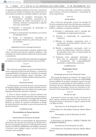 10 I SÉRIE — NO
71 SUP «B. O.» DA REPÚBLICA DE CABO VERDE — 31 DE DEZEMBRO DE 2012
as seguintes medidas gradativas com vista a incentivar
a cobrança das dívidas resultantes dos empréstimos de
retrocessão concedidos às entidades públicas e privadas:
a) Renegociar as condições contratuais dos
empréstimos concedidos, passando-os às
instituições de crédito interessadas na sua
cobrança, mediante contrapartida a negociar
com essas instituições;
b) Suspender a autorização de importação às
empresas em dívida;
c) Utilizar os instrumentos de penhora, nos termos
da legislação ﬁscal;
d) Vender os empréstimos concedidos às
instituições ﬁnanceiras, pelo valor que vier a
ser acordado.
Artigo 34º
Aquisição de activos e assunção de passivos
1. Fica o Governo autorizado a adquirir créditos, bem
como a assumir passivos das empresas públicas e das
sociedades de capitais públicos objecto de reestruturação
e saneamento.
2. Os proveitos extraordinários originados da aplicação
do disposto no número anterior ﬁcam isentos de IUR.
Artigo 35º
Regularizações
Fica o Governo autorizado, através do membro do Go-
verno responsável pela área das ﬁnanças, a regularizar
responsabilidades decorrentes de situações do passado
junto das empresas públicas, mistas e privadas, e das
pessoas colectivas de utilidade pública administrativa.
Artigo 36º
Garantias do Estado
1. O limite para a concessão de aval e outras garantias
do Estado é ﬁxado, em termos de ﬂuxos líquidos anuais,
em 7.000.000.000$00 (sete mil milhões de escudos) para
operações ﬁnanceiras internas e externas.
2. Para os limites ﬁxados no número anterior, não
contam nem a concessão de garantias para operações a
celebrar no âmbito de processos de renegociação de dívida
avalizada e nem as garantias concedidas às empresas
públicas no âmbito de contratos celebrados ao abrigo
da ajuda alimentar concedida ao país pelos parceiros de
desenvolvimento.
CAPÍTULO VIII
Necessidades de ﬁnanciamento
Artigo 37º
Financiamento do Orçamento do Estado
1. Para fazer face às necessidades de ﬁnanciamento
decorrentes da execução do orçamento do Estado, ﬁca o
Governo autorizado a aumentar o endividamento interno
líquido em 2.699.031.393$00 (dois mil milhões, seiscentos
e noventa e nove milhões, trinta e um mil, trezentos e
noventa e três escudos).
2. Fica o Governo autorizado a aumentar o endivida-
mento externo, através de utilizações e contratação de
novos empréstimos.
Artigo 38º
Dívida pública
Fica o Governo autorizado, através do membro do
Governo responsável pela área das ﬁnanças, quando ne-
cessário e tendo em vista uma eﬁciente gestão da dívida
pública, a adoptar as seguintes medidas:
a) Proceder à substituição entre a emissão das
modalidades de empréstimos internos;
b) Proceder à substituição de empréstimos
existentes;
c) Reforçar as dotações orçamentais para a
amortização da dívida pública externa, caso
haja necessidade;
d) Decidir o pagamento antecipado, total ou
parcial, de empréstimos, internos e externos,
já contraídos, bem como a reestruturação de
dívidas já existentes;
e) Contratar novas operações destinadas a
fazer face ao pagamento antecipado ou
à transferência das responsabilidades
associadas a empréstimos anteriores.
CAPÍTULO IX
Disposições ﬁnais
Artigo 39º
Fiscalização preventiva do Tribunal de Contas
Nos termos do disposto no número 2 do artigo 13º da
Lei nº 84/IV/93, de 12 de Julho, é ﬁxado em 4.000.000$00
(quatro milhões de escudos) o montante a partir do qual
os contratos de empreitadas de obras públicas e de for-
necimento de bens, celebrados pelas autarquias locais e
associações de municípios, devem ser remetidos ao Tri-
bunal de Contas para efeitos de ﬁscalização preventiva.
Artigo 40º
Entrada em vigor
A presente lei entra em vigor no dia 1 de Janeiro de
2013, expecto o disposto do artigo 15º que trata da con-
tribuição turística o qual passa a vigorar a partir do dia
1 de Maio de 2013.
Aprovada em 12 de Dezembro de 2012.
O Presidente da Assembleia Nacional, Basílio Mosso
Ramos
Promulgada em 28 de Dezembro de 2012.
Publique-se.
O Presidente da República, JORGE CARLOS DE
ALMEIDA FONSECA
Assinada em 28 de Dezembro de 2012.
O Presidente da Assembleia Nacional, Basílio Mosso
Ramos
https://kiosk.incv.cv FC07DE02-5B05-4358-8682-9CFD41301903
Documento descarregado pelo utilizador Adilson (10.73.103.139) em 02-01-2013 09:57:05.
© Todos os direitos reservados. A cópia ou distribuição não autorizada é proibida.
1636000002089
 