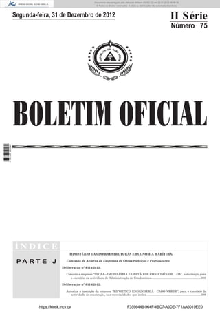 BOLETIM OFICIAL
II Série
Número 75
Í N D I C E
P A R T E J
MINISTÉRIO DAS INFRAESTRUTURAS E ECONOMIA MARÍTIMA:
Comissão de Alvarás de Empresas de Obras Públicas e Particulares:
Deliberação n° 0114/2012:
Concede a empresa “INCAJ – IMOBILIÁRIA E GESTÃO DE CONDOMÍNIOS, LDA”, autorização para
o exercício da actividade de Administração de Condomínios............................................................388
Deliberação n° 0119/2012:
Autoriza a inscrição da empresa “RIPORTICO ENGENHERIA - CABO VERDE”, para o exercício da
actividade de construção, nas especialidades que indica..................................................................388
Segunda-feira, 31 de Dezembro de 2012
https://kiosk.incv.cv F3598448-964F-4BC7-A3DE-7F1AA6019EE0
Documento descarregado pelo utilizador Adilson (10.8.0.12) em 02-01-2013 09:39:18.
© Todos os direitos reservados. A cópia ou distribuição não autorizada é proibida.
1637000002089
 