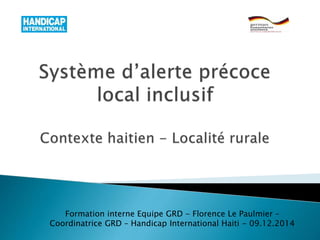 Formation interne Equipe GRD - Florence Le Paulmier –
Coordinatrice GRD – Handicap International Haiti - 09.12.2014
 