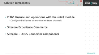 © 2001-2019 Sitecore Corporation A/S. Sitecore® and Own the Experience® are registered trademarks of Sitecore Corporation A/S. All other brand names are the property of their respective owners. #SitecoreSYM
• D365 finance and operations with the retail module
- Configured with one or more online store channels
• Sitecore Experience Commerce
• Sitecore – D365 Connector components
Solution components
 