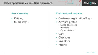 #SitecoreSYM© 2001-2019 Sitecore Corporation A/S. Sitecore® and Own the Experience® are registered trademarks of Sitecore Corporation A/S. All other brand names are the property of their respective owners.
Batch services
• Catalog
• Media items
Transactional services
• Customer registration/login
• Account profile
- Saved addresses
- Wishlists
- Order history
• Cart
• Checkout
• Inventory
• Pricing
Batch operations vs. real-time operations
 