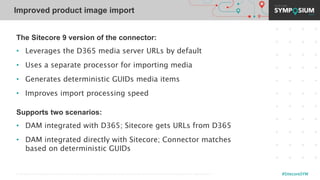 © 2001-2019 Sitecore Corporation A/S. Sitecore® and Own the Experience® are registered trademarks of Sitecore Corporation A/S. All other brand names are the property of their respective owners. #SitecoreSYM
The Sitecore 9 version of the connector:
• Leverages the D365 media server URLs by default
• Uses a separate processor for importing media
• Generates deterministic GUIDs media items
• Improves import processing speed
Supports two scenarios:
• DAM integrated with D365; Sitecore gets URLs from D365
• DAM integrated directly with Sitecore; Connector matches
based on deterministic GUIDs
Improved product image import
 