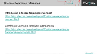 © 2001-2019 Sitecore Corporation A/S. Sitecore® and Own the Experience® are registered trademarks of Sitecore Corporation A/S. All other brand names are the property of their respective owners. #SitecoreSYM
Introducing Sitecore Commerce Connect
https://doc.sitecore.com/developers/91/sitecore-experience-
connect.html
Commerce Connect Framework Components
https://doc.sitecore.com/developers/91/sitecore-experience-
framework-components.html
Sitecore Commerce references
 