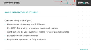 © 2001-2019 Sitecore Corporation A/S. Sitecore® and Own the Experience® are registered trademarks of Sitecore Corporation A/S. All other brand names are the property of their respective owners. #SitecoreSYM
AVOID INTEGRATION IF POSSIBLE!
Consider integration if you ...
• Have complex inventory and fulfillment
• Use D365 for pricing, promotion, taxes, and charges
• Want D365 to be your system of record for your product catalog
• Support omnichannel commerce
• Require the system to be fully auditable
Why integrate?
 