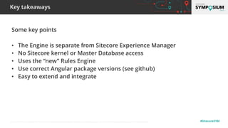 © 2001-2019 Sitecore Corporation A/S. Sitecore® and Own the Experience® are registered trademarks of Sitecore Corporation A/S. All other brand names are the property of their respective owners. #SitecoreSYM
Some key points
• The Engine is separate from Sitecore Experience Manager
• No Sitecore kernel or Master Database access
• Uses the “new” Rules Engine
• Use correct Angular package versions (see github)
• Easy to extend and integrate
Key takeaways
 