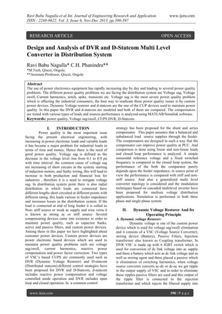 Ravi Babu Nagulla et al Int. Journal of Engineering Research and Application
ISSN : 2248-9622, Vol. 3, Issue 6, Nov-Dec 2013, pp.390-397

RESEARCH ARTICLE

www.ijera.com

OPEN ACCESS

Design and Analysis of DVR and D-Statcom Multi Level
Converter in Distribution System
Ravi Babu Nagulla* C.H. Phanindra**
*M.Tech, Qiscet, Ongole,
**Assistant Professor, Qiscet, Ongole

Abstract
The use of power electronics equipment has rapidly increasing day by day and leading to several power quality
problems. The different power quality problems we are facing the distribution system are Voltage sag, Voltage
swell, Current harmonics, notch, spike, transients etc. Voltage sag is the most severe power quality problem
which is affecting the industrial consumers; the best way to eradicate these power quality issues is by custom
power devices. Dynamic Voltage restorer and d-statcom are the one of the CUP devices used to maintain power
quality. In this paper the DVR and d-statcom are modeled and both of them are compared .The compensators
are tested with various types of loads and sources performance is analyzed using MATLAB/Simulink software.
Keywords: power quality, Voltage sag/swell, CUPS DVR, D-Statcom.

I.

INTRODUCTION

Power quality is the most important issue
facing the present electrical engineering, with
increasing in power electronic loads and variable loads
it has became a major problem for industrial loads in
terms of time and money. Hence there is the need of
good power quality. Voltage sag is defined as the
decrease in the voltage level rms from 0.1 to 0.9 pu
with time interval. the common cause of voltage sag
are increasing of short circuits in the system, starting
of induction motors, and faulty wiring, this will lead to
increase in both production and financial loss for
industries , therefore it is a need to mitigate voltage
sag. In distribution system point there is also radial
distribution in which loads are connected have
different lengths short circuited at different points with
different rating, this leads various in feeder impedance
and increases losses in the distribution system. If the
load is connected at end of long feeder it is called as
Non- stiff source or weak ac supply and wise versa it
is known as strong ac or stiff source. Several
compensating devices came into existence in order to
maintain power quality, such as capacitor banks,
active and passive filters, and custom power devices.
Among them in this paper we have highlighted about
customer power devices. Custom power devices are
power electronic based devices which are used to
maintain power quality problems such are voltage
sag/swell, current harmonics, reactive power
compensation and power factor correction. Two types
of VSC’s based CUPS are commonly used such as
DVR (Dynamic Voltage Restorer) and D-statcom
(Distributed statcom).different control strategies have
been proposed for DVR and D-Statcom, d-statcom
includes reactive power compensation and voltage
controlled mode operation and DVR includes open
loop and closed operation. In a common control
www.ijera.com

strategy has been proposed for the shunt and series
compensator. This paper assumes that a balanced and
unbalanced load source supplies through the feeder.
The compensators are designed in such a way that the
compensator can improve power quality at PCC. And
comparison is done using linear and non-linear loads
and closed loop performance is analyzed. A simple
sinusoidal reference voltage and a fixed switched
frequency is compared in the closed loop system, the
performance of the both the comparator purely
depends upon the feeder impedance, in source point of
view the performance is compared with stiff and nonstiff source. And also a generalized multi level
converter topology is considered and the modulation
techniques based on cascaded multilevel inverter have
been proposed for medium voltage distribution
applications. Simulation is performed in both three
phase and single phase system

II.

Dynamic Voltage Restorer And Its
Operating Principle

A. Dynamic voltage Restorer:
Dynamic voltage is one of the custom power
device which is used for voltage sag/swell elimination
and it consists of a VSC (Voltage Source Converter),
storing device (Battery), Passive Filters, Injection
transformer also known as Coupling transformer, In
DVR VSC is made up with 6 IGBT switch which is
used for conversion of dc link voltage into ac supply
and there a battery which acts as dc link voltage and as
well as storing agent and there placed a passive which
is elimination of switching harmonics, when voltage
source converter converts ac-dc or dc-ac we get ripple
in the output supply of VSC and in order to eliminate
those ripples passive filters are used and this output of
the ripple filter is connected to the injection
transformer and which injects the filtered supply into
390 | P a g e

 