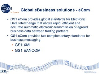 Global eBusiness solutions - eCom

• GS1 eCom provides global standards for Electronic
  Data Interchange that allows rapid, efficient and
  accurate automatic electronic transmission of agreed
  business data between trading partners.
• GS1 eCom provides two complementary standards for
  business messaging:
   • GS1 XML
   • GS1 EANCOM




                                                        ©2007 GS1 US
                                                  ©2008 GS1 in Europe
 