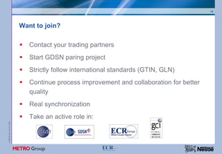 14




                           Want to join?

                              Contact your trading partners
                              Start GDSN paring project
                              Strictly follow international standards (GTIN, GLN)
                              Continue process improvement and collaboration for better
                              quality
                              Real synchronization
                              Take an active role in:
© METRO AG / Nestlé 2008
 