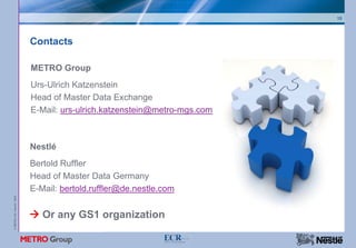 15




                           Contacts

                           METRO Group
                           Urs-Ulrich Katzenstein
                           Head of Master Data Exchange
                           E-Mail: urs-ulrich.katzenstein@metro-mgs.com



                           Nestlé
                           Bertold Ruffler
                           Head of Master Data Germany
                           E-Mail: bertold.ruffler@de.nestle.com
© METRO AG / Nestlé 2008




                              Or any GS1 organization
 