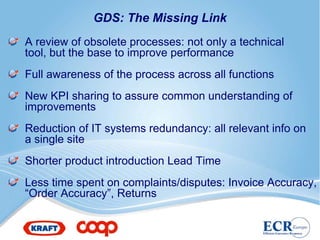 GDS: The Missing Link
A review of obsolete processes: not only a technical
tool, but the base to improve performance
Full awareness of the process across all functions
New KPI sharing to assure common understanding of
improvements
Reduction of IT systems redundancy: all relevant info on
a single site
Shorter product introduction Lead Time
Less time spent on complaints/disputes: Invoice Accuracy,
“Order Accuracy”, Returns
 