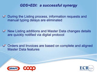 GDS+EDI: a successful synergy


During the Listing process, information requests and
manual typing delays are eliminated


New Listing additions and Master Data changes details
are quickly notified via digital protocol


Orders and Invoices are based on complete and aligned
Master Data features
 