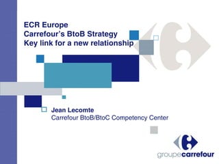 ECR Europe
Carrefour’s BtoB Strategy
Key link for a new relationship




       Jean Lecomte
       Carrefour BtoB/BtoC Competency Center
 