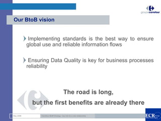 Our BtoB vision


           Implementing standards is the best way to ensure
           global use and reliable information flows

            Ensuring Data Quality is key for business processes
           reliability



                                             The road is long,
             but the first benefits are already there
                                                                             12

May 2008         Carrefour BtoB Strategy : key link for a new relationship
 