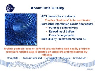 About Data Quality…

                             GDS reveals data problems
                               Enables “bad data” to be sent faster
                             Unreliable information can be very costly
                                • Purchase order rework
                                • Reloading of trailers
                                • Fines / chargebacks
                             Data Quality Framework Version 2.0


Trading partners need to develop a sustainable data quality program
  to ensure reliable data is created by suppliers and maintained by
                                retailers
   Complete …Standards-based…Consistent…Accurate…Time-based


                                                                 ©2008 GS1
 