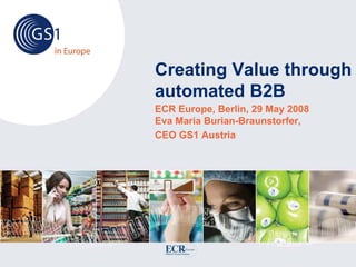 Creating Value through
automated B2B
ECR Europe, Berlin, 29 May 2008
Eva Maria Burian-Braunstorfer,
CEO GS1 Austria
 