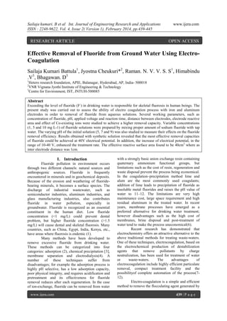 Sailaja kumari. B et al Int. Journal of Engineering Research and Applications
ISSN : 2248-9622, Vol. 4, Issue 2( Version 1), February 2014, pp.439-445

RESEARCH ARTICLE

www.ijera.com

OPEN ACCESS

Effective Removal of Fluoride from Ground Water Using ElectroCoagulation
Sailaja Kumari Battula1, Jyostna Cheukuri*2, Raman. N. V. V. S. S1, Himabindu
.V3, Bhagawan. D3
1

Hetero research foundation, APIE, Balanagar, Hyderabad, AP, India- 500018
VNR Vignana Jyothi Institute of Engineering & Technology
3
Centre for Environment, IST, JNTUH-500085
2

Abstract
Exceeding the level of fluoride (F-) in drinking water is responsible for skeletal fluorosis in human beings. The
present study was carried out to assess the ability of electro coagulation process with iron and aluminum
electrodes in order to removal of fluoride from aqueous solutions. Several working parameters, such as
concentration of fluoride, pH, applied voltage and reaction time, distance between electrodes, electrode reactive
area and effect of Co-existing ions were studied to achieve a higher removal capacity. Variable concentrations
(1, 5 and 10 mg L-1) of fluoride solutions were prepared by mixing proper amount of sodium fluoride with tap
water. The varying pH of the initial solution (5, 7 and 9) was also studied to measure their effects on the fluoride
removal efficiency. Results obtained with synthetic solution revealed that the most effective removal capacities
of fluoride could be achieved at 40V electrical potential. In addition, the increase of electrical potential, in the
range of 10-40 V, enhanced the treatment rate. The effective reactive surface area found to be 40cm2 where as
inter electrode distance was 1cm.

I. Introduction
Fluoride pollution in environment occurs
through two different channels: natural sources and
anthropogenic sources. Fluoride is frequently
encountered in minerals and in geochemical deposits.
Because of the erosion and weathering of fluoridebearing minerals, it becomes a surface species. The
discharge of industrial wastewater, such as
semiconductor industries, aluminum industries, and
glass manufacturing industries, also contributes
fluoride in water pollution, especially in
groundwater. Fluoride is recognized as an essential
constituent in the human diet. Low fluoride
concentration (<1 mg/L) could prevent dental
problem, but higher fluoride concentration (>1.5
mg/L) will cause dental and skeletal fluorosis. Many
countries, such as China, Egypt, India, Kenya, etc.,
have areas where fluorosis is endemic (1).
Many methods have been developed to
remove excessive fluoride from drinking water.
These methods can be categorized into four
categories: adsorption (2), chemical precipitation [3],
membrane separation and electrodialysis(4). A
number of these techniques suffer from
disadvantages; for example the adsorption process is
highly pH selective, has a low adsorption capacity,
poor physical integrity, and requires acidification and
pretreatment and its effectiveness for fluoride
removal reduces after each regeneration. In the case
of ion-exchange, fluoride can be removed from water
www.ijera.com

with a strongly basic anion exchange resin containing
quaternary ammonium functional groups, but
limitations such as the cost of resin, regeneration and
waste disposal prevent the process being economical.
In the coagulation–precipitation method lime and
alum are the most commonly used coagulants;
addition of lime leads to precipitation of fluoride as
insoluble metal fluorides and raises the pH value of
water to 11–12. The limitations are very high
maintenance cost, large space requirement and high
residual aluminum in the treated water. In recent
years, membrane processes have emerged as a
preferred alternative for drinking water treatment;
however disadvantages such as the high cost of
membranes, brine disposal and post-treatment of
water tend to make the process uneconomical(6).
Recent research has demonstrated that
electrochemistry offers an attractive alternative to the
above traditional methods for treating waste-waters.
One of these techniques, electrocoagulation, based on
the electrochemical production of destabilization
agents that remove pollutants by charge
neutralization, has been used for treatment of water
or
waste-waters.
The
advantages
of
electrocoagulation include highly efficient particulate
removal, compact treatment facility and the
possibilityof complete automation of the process(712).
Electro-coagulation is a simple and efficient
method to remove the flocculating agent generated by
439 | P a g e

 