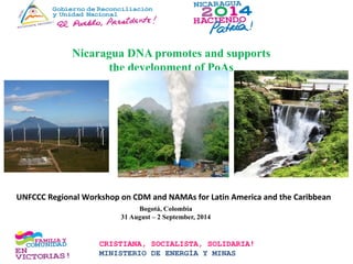 Nicaragua DNA promotes and supports
the development of PoAs
Hidroeléctrica Siempre Viva
Mina Limón, León Mina Bonanza, RAAN
CRISTIANA, SOCIALISTA, SOLIDARIA!
MINISTERIO DE ENERGÍA Y MINAS
UNFCCC Regional Workshop on CDM and NAMAs for Latin America and the Caribbean
Bogotá, Colombia
31 August – 2 September, 2014
 