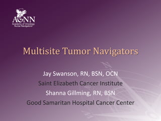 Multisite Tumor Navigators Jay Swanson, RN, BSN, OCN Saint Elizabeth Cancer Institute Shanna Gillming, RN, BSN Good Samaritan Hospital Cancer Center 