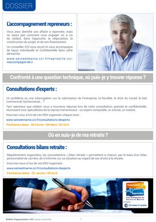 6Bulletin d’opportunités n°50 | Janvier à avril 2018
DOSSIER
L’accompagnement repreneurs :
Vous avez identifié une affaire à reprendre, mais
ne savez pas comment vous engager vis à vis
du cédant, dans l’approche, la négociation, la
construction du projet, et de son financement.
Un conseiller CCI vous reçoit et vous accompagne
de façon individuelle et confidentielle dans cette
démarche.
w w w.seineetmarne.cci.fr/reprise/la - cci -
maccompagne-de-z
Confronté à une question technique, où puis-je y trouver réponse ?
Consultations bilans retraite :
Régulièrement organisées, les consultations « bilan retraite » permettent à chacun, par le biais d’un bilan
personnalisé de carrière, de s’informer sur sa situation au regard de ses droits à la retraite.
Inscrivez-vous à l’un de ces RDV organisés :
www.seineetmarne.cci.fr/consultations-dexperts
Prochaines dates : 22 Janvier | 09 Avril
Consultations d’experts :
Un problème ou une interrogation sur la valorisation de l’entreprise, la fiscalité, le droit du travail, le bail
commercial, l’actionnariat... ?
Tant repreneur que cédant, vous y trouverez réponse lors de cette consultation, gratuite et confidentielle,
réunissant trois spécialistes de la reprise-transmission : un expert-comptable, un avocat, un notaire.
Inscrivez-vous à l’un de ces RDV organisés chaque mois :
www.seineetmarne.cci.fr/consultations-dexperts
Prochaines dates : 06 Février | 06 Mars | 03 Avril
Où en suis-je de ma retraite ?
CCI SEINE-ET-MARNE
une initiative
 