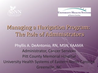 Managing a Navigation Program:   The Role of Administrators Phyllis A. DeAntonio, RN, MSN, FAAMA Administrator, Cancer Services Pitt County Memorial Hospital University Health Systems of Eastern North Carolina Greenville, NC 