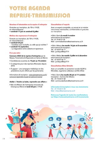 14 Bulletin d’opportunités n° 62 | Mai à août 2022
VOTRE AGENDA
REPRISE-TRANSMISSION
Réunions d’information sur la reprise d’entreprise
Gratuites sur inscription, de 10h à 11h30,
en visioconférence :
• 
vendredi 17 juin et vendredi 8 juillet
Ateliers des repreneurs d’entreprise
Gratuits sur inscription, de 10h à 11h30,
en visioconférence :
• 
vendredi 24 juin
- Combien vaut ma boîte, ou celle que je rachète ?
• 
vendredi 16 septembre
- La négociation entre cédants et repreneurs
À ne pas rater
Concours 2022 de la reprise d’entreprise par le
Réseau Transmettre  Reprendre en Seine-et-Marne
• Candidatures ouvertes du 15 juin au 10 octobre
•	3 catégories pour des reprises effectuées depuis
2018
•	À gagner : une campagne médiatique et des
prestations et prix offerts par les partenaires
Informations  inscription : www.seineetmarne.cci.fr/
concours-reprendre-reussir-en-seine-et-marne/
Atelier « Vendre sa boite, reprendre une affaire »
• 
Rdv à la Maison de l’entreprise innovante de
Champs-sur-Marne le lundi 20 juin à 17h30
Consultations d’experts
Avec un expert-comptable, un avocat et un notaire
(rencontres individuelles, confidentielles et gratuites
sur inscription)
• 
Rdv à Serris le mardi 4 octobre
Informations  inscription :
Tél : 01 74 60 51 56
Mail : corinnedeoliveira@seineetmarne.cci.fr
• Rdv à Meaux les mardis 14 juin et 8 novembre
Informations  inscription :
Tél. : 01 64 87 66 17
Mail : juridique@btp77.fr
• Rdv à Melun les mardis 5 juillet et 6 décembre
Informations  inscription :
Tél. : 01 64 87 66 17
Mail : juridique@btp77.fr
Consultations Bilan Retraite
Avec un conseiller en protection sociale AG2R la
Mondiale, organisme collecteur certifié d’État
• Rdv à Serris les mardis 28 juin et 11 octobre
Inscription : Corinne De Oliveira
Tél. : 01 74 60 51 00
Mail : corinne.deoliveira@seineetmarne.cci.fr
Information  inscription à tous nos évènements
Tél. : 01 74 60 51 00
Mail : infocci@seineetmarne.cci.fr
Retrouvez l’agenda de toutes les manifestations
sur https://www.seineetmarne.cci.fr/evenements
 