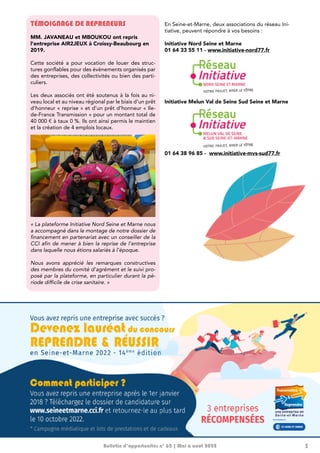 3
Bulletin d’opportunités n° 62 | Mai à août 2022
TÉMOIGNAGE DE REPRENEURS
MM. JAVANEAU et MBOUKOU ont repris
l’entreprise AIR2JEUX à Croissy-Beaubourg en
2019.
Cette société a pour vocation de louer des struc-
tures gonflables pour des évènements organisés par
des entreprises, des collectivités ou bien des parti-
culiers.
Les deux associés ont été soutenus à la fois au ni-
veau local et au niveau régional par le biais d’un prêt
d’honneur « reprise » et d’un prêt d’honneur « Ile-
de-France Transmission » pour un montant total de
40 000 € à taux 0 %. Ils ont ainsi permis le maintien
et la création de 4 emplois locaux.
« La plateforme Initiative Nord Seine et Marne nous
a accompagné dans le montage de notre dossier de
financement en partenariat avec un conseiller de la
CCI afin de mener à bien la reprise de l’entreprise
dans laquelle nous étions salariés à l’époque.
Nous avons apprécié les remarques constructives
des membres du comité d’agrément et le suivi pro-
posé par la plateforme, en particulier durant la pé-
riode difficile de crise sanitaire. »
En Seine-et-Marne, deux associations du réseau Ini-
tiative, peuvent répondre à vos besoins :
Initiative Nord Seine et Marne
01 64 33 55 11 - www.initiative-nord77.fr
Initiative Melun Val de Seine Sud Seine et Marne
01 64 38 96 85 - www.initiative-mvs-sud77.fr
 