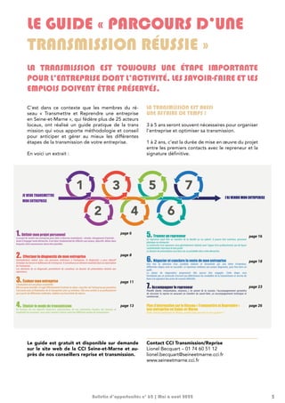 5
C’est dans ce contexte que les membres du ré-
seau « Transmettre et Reprendre une entreprise
en Seine-et-Marne », qui fédère plus de 25 acteurs
locaux, ont réalisé un guide pratique de la trans
mission qui vous apporte méthodologie et conseil
pour anticiper et gérer au mieux les différentes
étapes de la transmission de votre entreprise.
En voici un extrait :
LA TRANSMISSION EST AUSSI
UNE AFFAIRE DE TEMPS !
3 à 5 ans seront souvent nécessaires pour organiser
l’entreprise et optimiser sa transmission.
1 à 2 ans, c’est la durée de mise en œuvre du projet
entre les premiers contacts avec le repreneur et la
signature définitive.
LE GUIDE « PARCOURS D’UNE
TRANSMISSION RÉUSSIE »
LA TRANSMISSION EST TOUJOURS UNE ÉTAPE IMPORTANTE
POUR L’ENTREPRISE DONT L’ACTIVITÉ, LES SAVOIR-FAIRE ET LES
EMPLOIS DOIVENT ÊTRE PRÉSERVÉS.
Guide pratique - Le parcours d’une transmission réussie - 5
4 - Guide pratique - Le parcours d’une transmission réussie
LA TRANSMISSION EST AUSSI UNE AFFAIRE DE TEMPS !
3 à 5 ans seront souvent nécessaires pour organiser l’entreprise et optimiser sa transmission.
1 à 2 ans, c’est la durée qu’il faut prévoir entre les premiers contacts avec le repreneur et la reprise
effective.
4. Choisir le mode de transmission
En fonction de vos objectifs financiers, patrimoniaux, de vos contraintes fiscales, des besoins et
impératifs du repreneur, vous serez amené à choisir entre les différents modes de transmission.
1. Définir mon projet personnel
Le projet de vendre son entreprise peut obéir à diverses motivations : retraite, changement d’activité…
Avant d’engager toute démarche, il est donc fondamental de réfléchir aux enjeux, objectifs, délais dans
lesquels cette transmission devra être planifiée.
2. Effectuer le diagnostic de mon entreprise
Généralement réalisé avec une personne extérieure à l’entreprise, le diagnostic a pour objectif
d’évaluer les forces et faiblesses de l’entreprise. Il constituera un élément essentiel dans la valorisation
de l’entreprise.
Les éléments de ce diagnostic permettront de constituer un dossier de présentation destiné aux
repreneurs.
3. Évaluer mon entreprise
L’évaluation est une phase essentielle.
Elle est aussi sensible. Il s’agit effectivement d’estimer la valeur «marché» de l’entreprise qui permettra
l’accroche puis la finalisation de la transaction avec un acheteur. Elle sera confiée à un professionnel
qui à partir de différentes méthodes, établira une fourchette de valeurs.
JE VEUX TRANSMETTRE
MON ENTREPRISE
page 13
page 6
page 8
page 11
5. Trouver un repreneur
Le repreneur peut être un membre de la famille ou un salarié. Il pourra être extérieur, personne
physique ou entreprise.
La recherche d’un repreneur sera généralement réalisée avec l’appui d’un professionnel, qui de façon
confidentielle cherchera le bon profil.
Le dossier de présentation sera bien sûr un préalable dans cette démarche.
6. Négocier et conclure la vente de mon entreprise
Une fois la sélection d’un candidat réalisée et formalisée par une lettre d’intention,
différentes étapes vont se succéder. Le repreneur réalisera son propre diagnostic, puis fera faire un
audit.
La phase de négociation proprement dite pourra être engagée. Cette étape sera
formalisée par un protocole d’accord qui déterminera les modalités de la transmission et servira de
base à la signature des actes de cession définitifs.
7. Accompagner le repreneur
Planifié (durée, rémunération, missions…) en amont de la cession, l’accompagnement permettra
de sécuriser la reprise en assurant un transfert du savoir-faire, un accompagnement technique et
commercial...
Plus d’information sur le Réseau « Transmettre et Reprendre »
une entreprise en Seine-et-Marne
Quels sont les partenaires du Réseau, quelles aides peuvent-ils vous apporter ?
J’AI VENDU MON ENTRPERISE
page 16
page 18
page 23
page 26
Le guide est gratuit et disponible sur demande
sur le site web de la CCI Seine-et-Marne et au-
près de nos conseillers reprise et transmission.
Bulletin d’opportunités n° 62 | Mai à août 2022
Contact CCI Transmission/Reprise
Lionel Becquart – 01 74 60 51 12
lionel.becquart@seineetmarne.cci.fr
www.seineetmarne.cci.fr
 