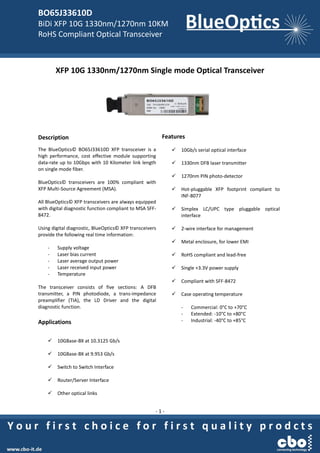 BO65J33610D
BiDi XFP 10G 1330nm/1270nm 10KM
RoHS Compliant Optical Transceiver
- 1 -
XFP 10G 1330nm/1270nm Single mode Optical Transceiver
Description
The BlueOptics© BO65J33610D XFP transceiver is a
high performance, cost effective module supporting
data-rate up to 10Gbps with 10 Kilometer link length
on single mode fiber.
BlueOptics© transceivers are 100% compliant with
XFP Multi-Source Agreement (MSA).
All BlueOptics© XFP transceivers are always equipped
with digital diagnostic function compliant to MSA SFF-
8472.
Using digital diagnostic, BlueOptics© XFP transceivers
provide the following real time information:
- Supply voltage
- Laser bias current
- Laser average output power
- Laser received input power
- Temperature
The transceiver consists of five sections: A DFB
transmitter, a PIN photodiode, a trans-impedance
preamplifier (TIA), the LD Driver and the digital
diagnostic function.
Applications
 10GBase-BX at 10.3125 Gb/s
 10GBase-BX at 9.953 Gb/s
 Switch to Switch Interface
 Router/Server Interface
 Other optical links
Features
 10Gb/s serial optical interface
 1330nm DFB laser transmitter
 1270nm PIN photo-detector
 Hot-pluggable XFP footprint compliant to
INF-8077
 Simplex LC/UPC type pluggable optical
interface
 2-wire interface for management
 Metal enclosure, for lower EMI
 RoHS compliant and lead-free
 Single +3.3V power supply
 Compliant with SFF-8472
 Case operating temperature
- Commercial: 0°C to +70°C
- Extended: -10°C to +80°C
- Industrial: -40°C to +85°C
 