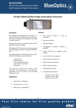 BO75J27240D
BiDi X2 10G 1330nm/1270nm 40KM
RoHS Compliant Optical Transceiver
- 1 -
X2 10G 1330nm/1270nm Single mode Optical Transceiver
Description
The BlueOptics© BO75J33240D X2 transceiver is a
high performance, cost effective module supporting a
datarate up to 10Gbps with 40 Kilometer link length
on single mode fiber.
BlueOptics© transceivers are 100% compliant with X2
Multi-Source Agreement (MSA).
All BlueOptics© X2 transceivers are always equipped
with digital diagnostic function compliant to MSA SFF-
8472.
Using digital diagnostic, BlueOptics© X2 transceivers
provide the following real time information:
- Supply voltage
- Laser bias current
- Laser average output power
- Laser received input power
- Temperature
The transceiver consists of five sections: A DFB
transmitter, a PIN photodiode, a trans-impedance
preamplifier (TIA), the LD Driver and the digital
diagnostic function.
Applications
 10G Ethernet – IEEE802.3ae
 10G Fibre Channel – 1413-D
 SONET/ SDH – OC192/SDH-64
Features
 XAUI Electrical Interface: 4 Lanes @
3.125GBit/s
 DFB laser transmitter
 PIN photo-detector
 Hot-pluggable X2 footprint compliant to
INF-8476
 Simplex SC/UPC type pluggable optical
interface
 2-wire interface for management
 Metal enclosure, for lower EMI
 RoHS compliant and lead-free
 Single +3.3V power supply
 Compliant with SFF-8472
 Case operating temperature
- Commercial: 0°C to +70°C
- Extended: -10°C to +80°C
- Industrial: -40°C to +85°C
 