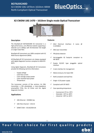 BO76JXX240D
X2 CWDM 10G 1470nm-1610nm 40KM
RoHS Compliant Optical Transceiver
- 1 -
X2 CWDM 10G 1470 – 1610nm Single mode Optical Transceiver
Description
The BlueOptics© BO76JXX240D X2 transceiver is a
high performance, cost effective module supporting a
datarate up to 10Gbps with 40 Kilometer link length
on single mode fiber.
BlueOptics© transceivers are 100% compliant with X2
Multi-Source Agreement (MSA).
All BlueOptics© X2 transceivers are always equipped
with digital diagnostic function compliant to MSA SFF-
8472.
Using digital diagnostic, BlueOptics© X2 transceivers
provide the following real time information:
- Supply voltage
- Laser bias current
- Laser average output power
- Laser received input power
- Temperature
The transceiver consists of five sections: An EML
transmitter, a PIN photodiode, a trans-impedance
preamplifier (TIA), the LD Driver and the digital
diagnostic function.
Applications
 10G Ethernet – IEEE802.3ae
 10G Fibre Channel – 1413-D
 SONET/ SDH – OC192/SDH-64
Features
 XAUI Electrical Interface: 4 Lanes @
3.125GBit/s
 EML laser transmitter
 PIN photo-detector
 Hot-pluggable X2 footprint compliant to
INF-8476
 Duplex SC/UPC type pluggable optical
interface
 2-wire interface for management
 Metal enclosure, for lower EMI
 RoHS compliant and lead-free
 Single +3.3V power supply
 Compliant with SFF-8472
 Case operating temperature
- Commercial: 0°C to +70°C
- Extended: -10°C to +80°C
- Industrial: -40°C to +85°C
 