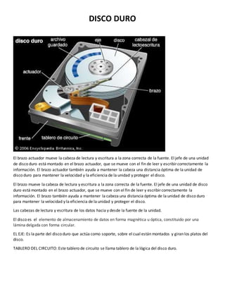 DISCO DURO 
El brazo actuador mueve la cabeza de lectura y escritura a la zona correcta de la fuente. El jefe de una unidad 
de disco duro está montado en el brazo actuador, que se mueve con el fin de leer y escribir correctamente la 
información. El brazo actuador también ayuda a mantener la cabeza una distancia óptima de la unidad de 
disco duro para mantener la velocidad y la eficiencia de la unidad y proteger el disco. 
El brazo mueve la cabeza de lectura y escritura a la zona correcta de la fuente. El jefe de una unidad de disco 
duro está montado en el brazo actuador, que se mueve con el fin de leer y escribir correctamente la 
información. El brazo también ayuda a mantener la cabeza una distancia óptima de la unidad de disco duro 
para mantener la velocidad y la eficiencia de la unidad y proteger el disco. 
Las cabezas de lectura y escritura de los datos hacia y desde la fuente de la unidad. 
El disco es el elemento de almacenamiento de datos en forma magnética u óptica, constituido por una 
lámina delgada con forma circular. 
EL EJE: Es la parte del disco duro que actúa como soporte, sobre el cual están montados y giran los platos del 
disco. 
TABLERO DEL CIRCUITO: Este tablero de circuito se llama tablero de la lógica del disco duro. 
 