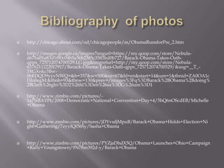 Bibliography  of photos http://chicago.about.com/od/chicagopeople/ss/ObamaRunsforPre_2.htmhttp://images.google.ca/imgres?imgurl=https://my.qoop.com/store/Nebula-d67ba01a83d1f80c04b5a36b2385c3583bd0b727/Barack-Obama-Takes-Oath-qpps_725712074700529.LG.jpg&imgrefurl=http://my.qoop.com/store/Nebula-6376211222017917/Barack-Obama-Takes-Oath-qpps_725712074700529/&usg=__T_-3XGXnkc3Bw-0bEDQD9yyvNWQ=&h=357&w=500&sz=67&hl=en&start=14&um=1&tbnid=ZA0OA1cDIo0egM:&tbnh=93&tbnw=130&prev=/images%3Fq%3DBarack%2BObama%2Bdoing%2BOath%26gbv%3D2%26hl%3Den%26sa%3DG%26um%3D1http://www.zimbio.com/pictures/-1a75iBAYPt/2008+Democratic+National+Convention+Day+4/5hQ6nOScdEB/Michelle+Obamahttp://www.zimbio.com/pictures/jDYvufjMpuB/Barack+Obama+Holds+Election+Night+Gathering/7zyyIQf56Sy/Sasha+Obamahttp://www.zimbio.com/pictures/PYZjaDhdX5Q/Obama+Launches+Ohio+Campaign+Rally+Youngstown/9N78m392d-y/Barack+Obama