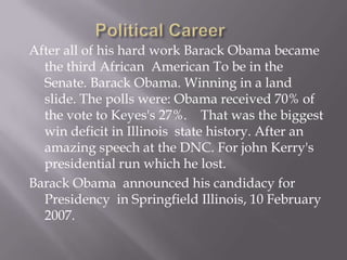 Political CareerAfter all of his hard work Barack Obama became the third African  American To be in the Senate. Barack Obama. Winning in a land slide. The polls were: Obama received 70% of the vote to Keyes's 27%.	 That was the biggest win deficit in Illinois  state history. After an amazing speech at the DNC. For john Kerry's presidential run which he lost. Barack Obama  announced his candidacy for  Presidency  in Springfield Illinois, 10 February 2007.