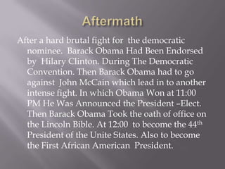 Aftermath After a hard brutal fight for  the democratic  nominee.  Barack Obama Had Been Endorsed by  Hilary Clinton. During The Democratic Convention. Then Barack Obama had to go against  John McCain which lead in to another intense fight. In which Obama Won at 11:00 PM He Was Announced the President –Elect. Then Barack Obama Took the oath of office on the Lincoln Bible. At 12:00  to become the 44th President of the Unite States. Also to become the First African American  President.    