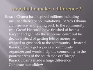 how did he make a difference?  Barack Obama has Inspired millions including me, that there are no limitations.  Barack Obama civil service, and giving back to the community was Great! He could have finished of been a lawyer and get into the supreme  court but he decide instead of getting lots of money he wanted to give back to the community.   Instead Barack Obama got a job as a community organizer and would help the community in the poorest areas of the south side of Chicago.  Barack Obama made a huge difference.  Continue next slide